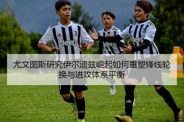 尤文图斯研究伊尔迪兹崛起如何重塑锋线轮换与进攻体系平衡