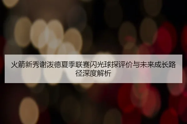 火箭新秀谢泼德夏季联赛闪光球探评价与未来成长路径深度解析