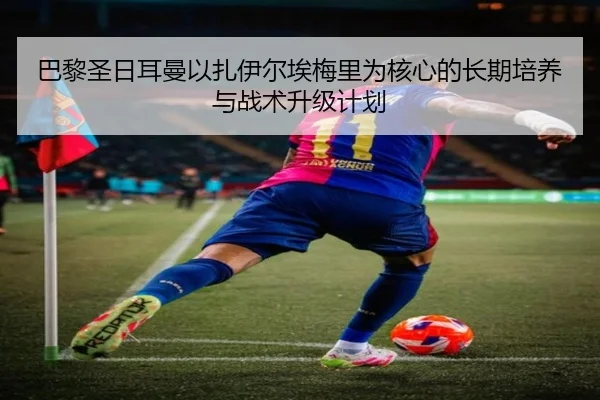 巴黎圣日耳曼以扎伊尔埃梅里为核心的长期培养与战术升级计划