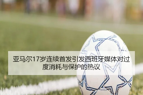 亚马尔17岁连续首发引发西班牙媒体对过度消耗与保护的热议
