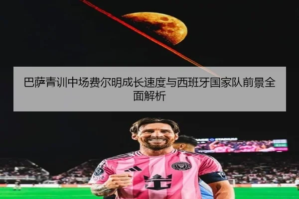 巴萨青训中场费尔明成长速度与西班牙国家队前景全面解析