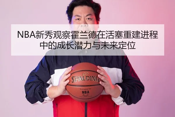 NBA新秀观察霍兰德在活塞重建进程中的成长潜力与未来定位